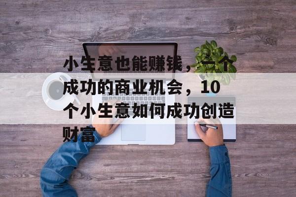 小生意也能赚钱,一个成功的商业机会,10个小生意如何成功创造财富 小生意也能赚钱,一个成功的商业机会,10个小生意如何成功创造财富