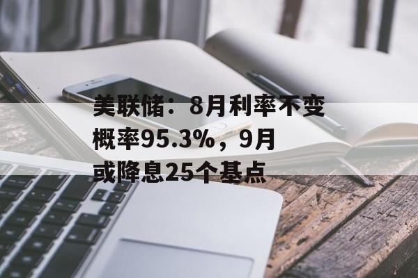美联储:8月利率不变概率95.3%,9月或降息25个基点 美联储:8月利率不变概率95.3%,9月或降息25个基点