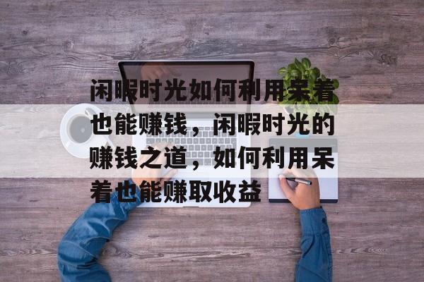 闲暇时光如何利用呆着也能赚钱,闲暇时光的赚钱之道,如何利用呆着也能赚取收益 闲暇时光如何利用呆着也能赚钱,闲暇时光的赚钱之道,如何利用呆着也能赚取收益