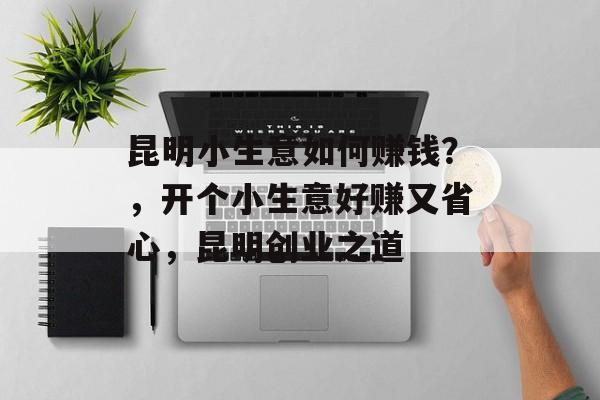 昆明小生意如何赚钱?,开个小生意好赚又省心,昆明创业之道 昆明小生意如何赚钱?,开个小生意好赚又省心,昆明创业之道