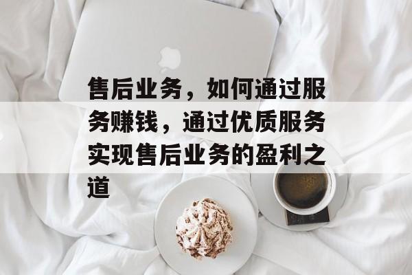 售后业务,如何通过服务赚钱,通过优质服务实现售后业务的盈利之道 售后业务,如何通过服务赚钱,通过优质服务实现售后业务的盈利之道