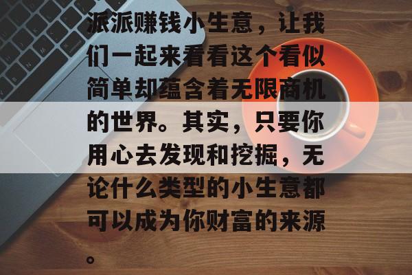 派派赚钱小生意,让我们一起来看看这个看似简单却蕴含着无限商机的世界。其实,只要你用心去发现和挖掘,无论什么类型的小生意都可以成为你财富的来源。 派派赚钱小生意,让我们一起来看看这个看似简单却蕴含着无限商机的世界。其实,只要你用心去发现和挖掘,无论什么类型的小生意都可以成为你财富的来源。