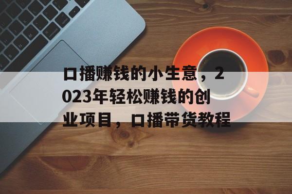 口播赚钱的小生意,2023年轻松赚钱的创业项目,口播带货教程 口播赚钱的小生意,2023年轻松赚钱的创业项目,口播带货教程