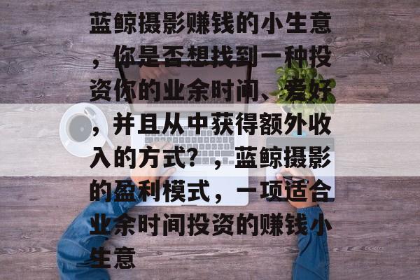 蓝鲸摄影赚钱的小生意,你是否想找到一种投资你的业余时间、爱好,并且从中获得额外收入的方式?,蓝鲸摄影的盈利模式,一项适合业余时间投资的赚钱小生意 蓝鲸摄影赚钱的小生意,你是否想找到一种投资你的业余时间、爱好,并且从中获得额外收入的方式?,蓝鲸摄影的盈利模式,一项适合业余时间投资的赚钱小生意