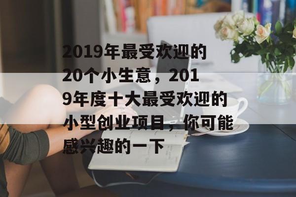 2019年最受欢迎的20个小生意,2019年度十大最受欢迎的小型创业项目,你可能感兴趣的一下 2019年最受欢迎的20个小生意,2019年度十大最受欢迎的小型创业项目,你可能感兴趣的一下