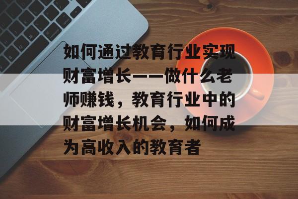 如何通过教育行业实现财富增长——做什么老师赚钱,教育行业中的财富增长机会,如何成为高收入的教育者 如何通过教育行业实现财富增长——做什么老师赚钱,教育行业中的财富增长机会,如何成为高收入的教育者