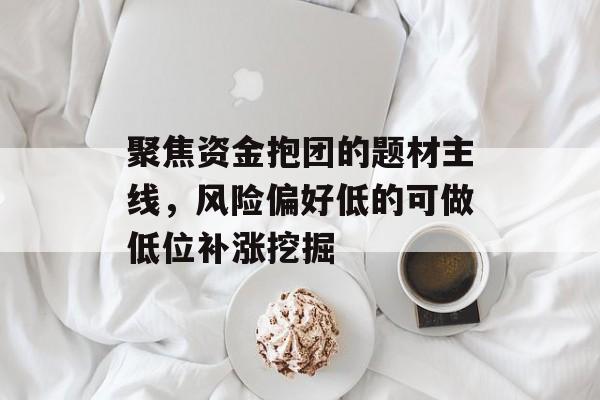 聚焦资金抱团的题材主线,风险偏好低的可做低位补涨挖掘 聚焦资金抱团的题材主线,风险偏好低的可做低位补涨挖掘