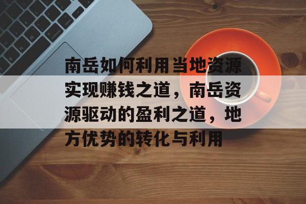 南岳如何利用当地资源实现赚钱之道,南岳资源驱动的盈利之道,地方优势的转化与利用 南岳如何利用当地资源实现赚钱之道,南岳资源驱动的盈利之道,地方优势的转化与利用