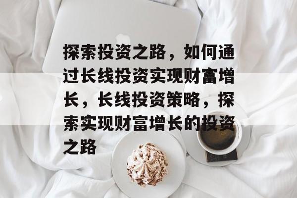 探索投资之路，如何通过长线投资实现财富增长，长线投资策略，探索实现财富增长的投资之路