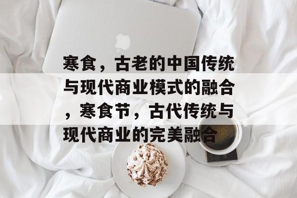 寒食,古老的中国传统与现代商业模式的融合,寒食节,古代传统与现代商业的完美融合 寒食,古老的中国传统与现代商业模式的融合,寒食节,古代传统与现代商业的完美融合
