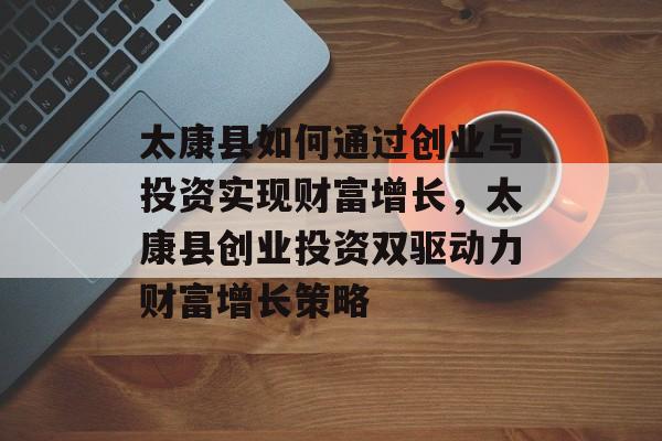 太康县如何通过创业与投资实现财富增长,太康县创业投资双驱动力财富增长策略 太康县如何通过创业与投资实现财富增长,太康县创业投资双驱动力财富增长策略