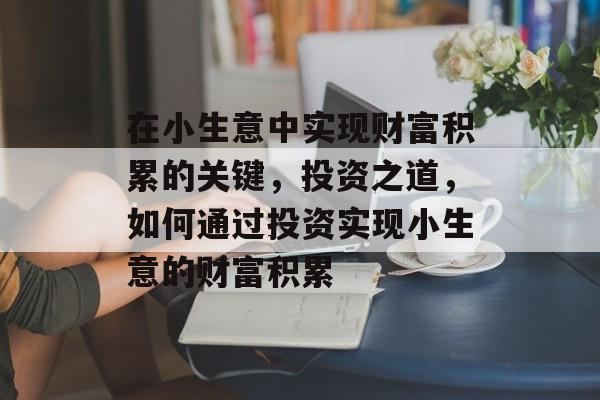 在小生意中实现财富积累的关键,投资之道,如何通过投资实现小生意的财富积累 在小生意中实现财富积累的关键,投资之道,如何通过投资实现小生意的财富积累