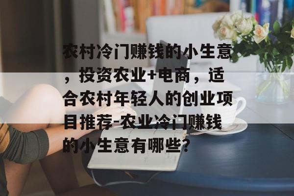 农村冷门赚钱的小生意,投资农业+电商,适合农村年轻人的创业项目推荐-农业冷门赚钱的小生意有哪些? 农村冷门赚钱的小生意,投资农业+电商,适合农村年轻人的创业项目推荐-农业冷门赚钱的小生意有哪些?