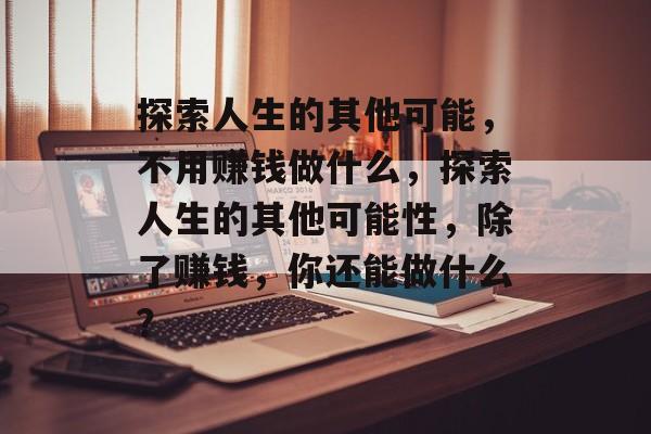 探索人生的其他可能,不用赚钱做什么,探索人生的其他可能性,除了赚钱,你还能做什么? 探索人生的其他可能,不用赚钱做什么,探索人生的其他可能性,除了赚钱,你还能做什么?