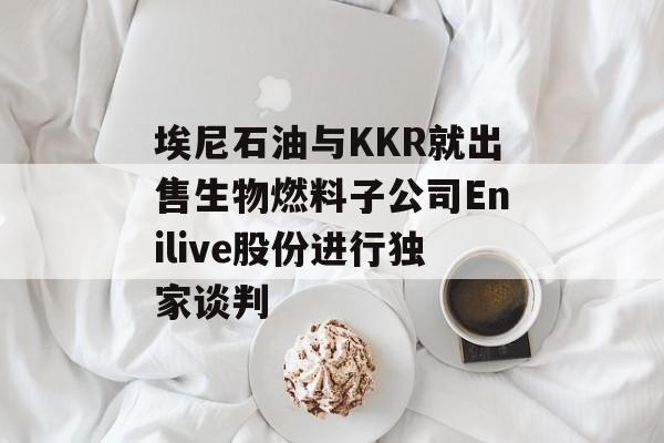 埃尼石油与KKR就出售生物燃料子公司Enilive股份进行独家谈判 埃尼石油与KKR就出售生物燃料子公司Enilive股份进行独家谈判