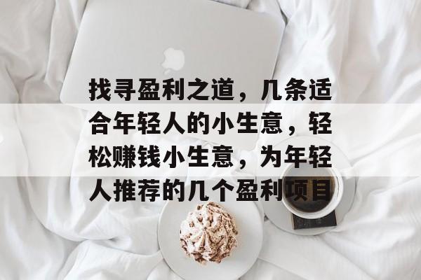 找寻盈利之道,几条适合年轻人的小生意,轻松赚钱小生意,为年轻人推荐的几个盈利项目 找寻盈利之道,几条适合年轻人的小生意,轻松赚钱小生意,为年轻人推荐的几个盈利项目
