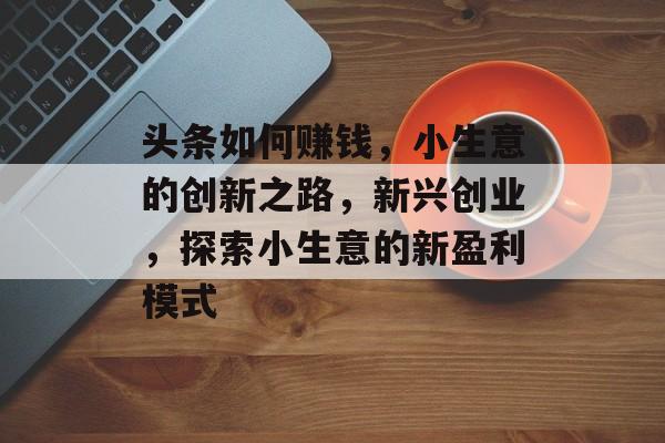 头条如何赚钱,小生意的创新之路,新兴创业,探索小生意的新盈利模式 头条如何赚钱,小生意的创新之路,新兴创业,探索小生意的新盈利模式