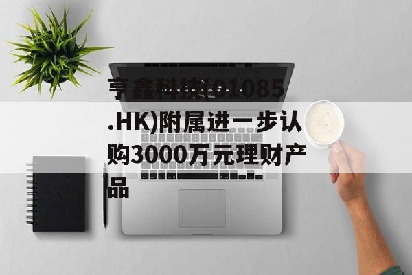 亨鑫科技(01085.HK)附属进一步认购3000万元理财产品 亨鑫科技(01085.HK)附属进一步认购3000万元理财产品