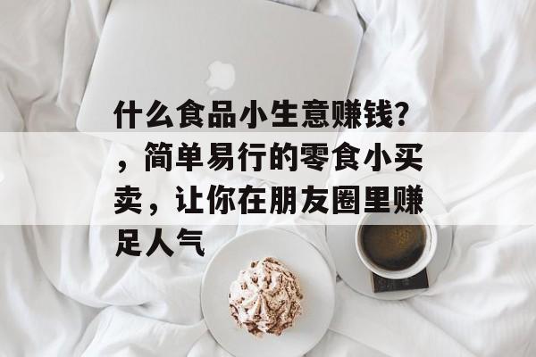什么食品小生意赚钱?,简单易行的零食小买卖,让你在朋友圈里赚足人气 什么食品小生意赚钱?,简单易行的零食小买卖,让你在朋友圈里赚足人气