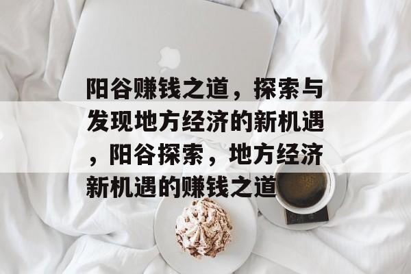 阳谷赚钱之道，探索与发现地方经济的新机遇，阳谷探索，地方经济新机遇的赚钱之道