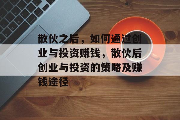 散伙之后,如何通过创业与投资赚钱,散伙后创业与投资的策略及赚钱途径 散伙之后,如何通过创业与投资赚钱,散伙后创业与投资的策略及赚钱途径