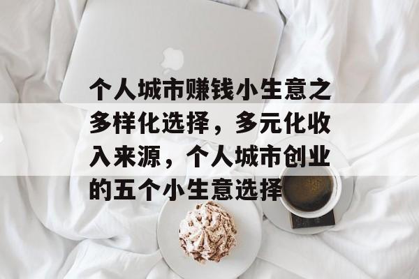 个人城市赚钱小生意之多样化选择,多元化收入来源,个人城市创业的五个小生意选择 个人城市赚钱小生意之多样化选择,多元化收入来源,个人城市创业的五个小生意选择