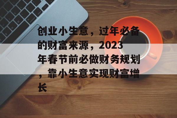 创业小生意,过年必备的财富来源,2023年春节前必做财务规划,靠小生意实现财富增长 创业小生意,过年必备的财富来源,2023年春节前必做财务规划,靠小生意实现财富增长
