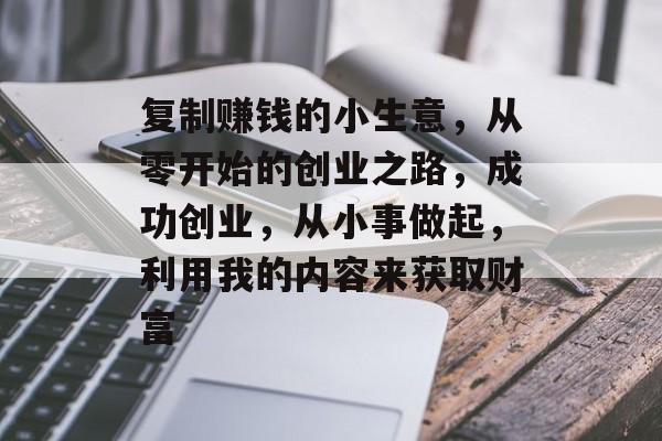 复制赚钱的小生意,从零开始的创业之路,成功创业,从小事做起,利用我的内容来获取财富 复制赚钱的小生意,从零开始的创业之路,成功创业,从小事做起,利用我的内容来获取财富
