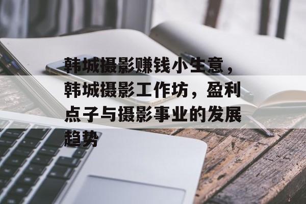 韩城摄影赚钱小生意,韩城摄影工作坊,盈利点子与摄影事业的发展趋势 韩城摄影赚钱小生意,韩城摄影工作坊,盈利点子与摄影事业的发展趋势