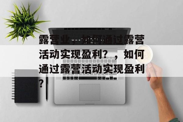 露营业,如何通过露营活动实现盈利?,如何通过露营活动实现盈利? 露营业,如何通过露营活动实现盈利?,如何通过露营活动实现盈利?