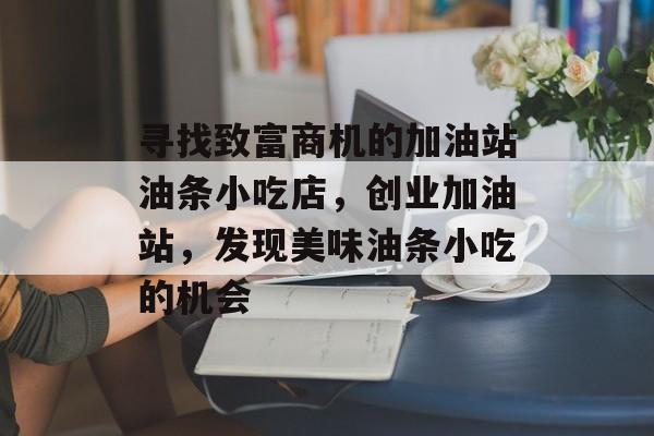 寻找致富商机的加油站油条小吃店,创业加油站,发现美味油条小吃的机会 寻找致富商机的加油站油条小吃店,创业加油站,发现美味油条小吃的机会