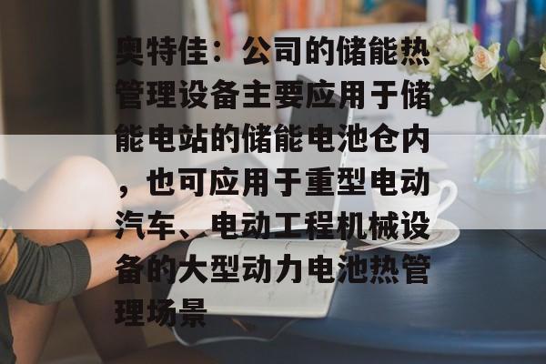 奥特佳：公司的储能热管理设备主要应用于储能电站的储能电池仓内，也可应用于重型电动汽车、电动工程机械设备的大型动力电池热管理场景