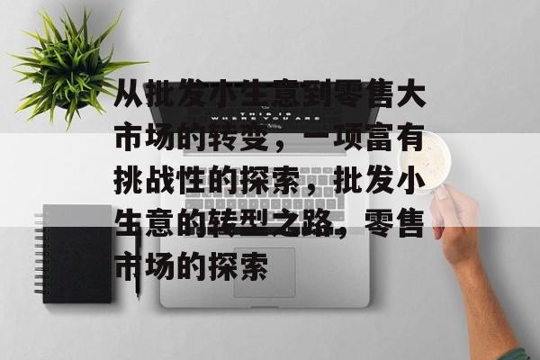 从批发小生意到零售大市场的转变，一项富有挑战性的探索，批发小生意的转型之路，零售市场的探索