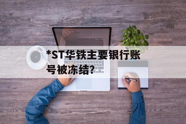 *ST华铁主要银行账号被冻结? *ST华铁主要银行账号被冻结?