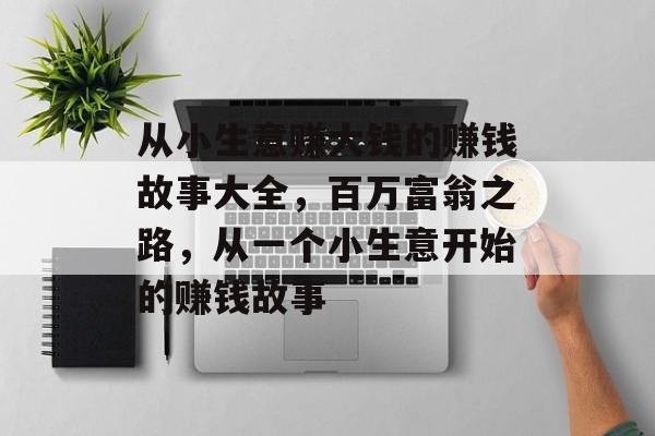 从小生意赚大钱的赚钱故事大全,百万富翁之路,从一个小生意开始的赚钱故事 从小生意赚大钱的赚钱故事大全,百万富翁之路,从一个小生意开始的赚钱故事