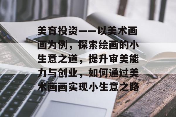 美育投资——以美术画画为例,探索绘画的小生意之道,提升审美能力与创业,如何通过美术画画实现小生意之路 美育投资——以美术画画为例,探索绘画的小生意之道,提升审美能力与创业,如何通过美术画画实现小生意之路