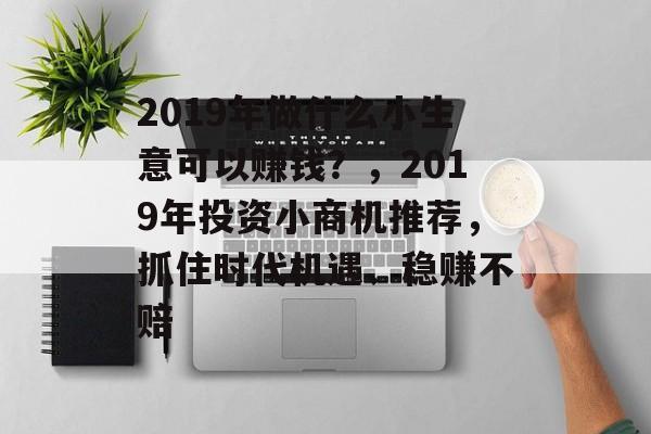 2019年做什么小生意可以赚钱?,2019年投资小商机推荐,抓住时代机遇、稳赚不赔 2019年做什么小生意可以赚钱?,2019年投资小商机推荐,抓住时代机遇、稳赚不赔