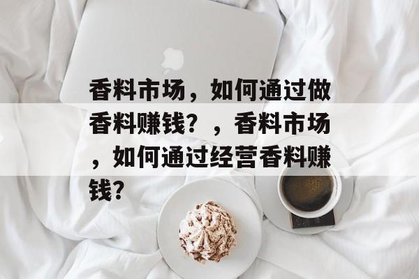 香料市场,如何通过做香料赚钱?,香料市场,如何通过经营香料赚钱? 香料市场,如何通过做香料赚钱?,香料市场,如何通过经营香料赚钱?
