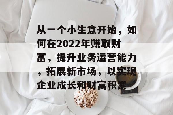 从一个小生意开始,如何在2022年赚取财富,提升业务运营能力,拓展新市场,以实现企业成长和财富积累 从一个小生意开始,如何在2022年赚取财富,提升业务运营能力,拓展新市场,以实现企业成长和财富积累