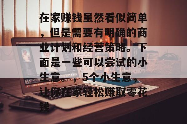 在家赚钱虽然看似简单,但是需要有明确的商业计划和经营策略。下面是一些可以尝试的小生意。,5个小生意,让你在家轻松赚取零花钱 在家赚钱虽然看似简单,但是需要有明确的商业计划和经营策略。下面是一些可以尝试的小生意。,5个小生意,让你在家轻松赚取零花钱