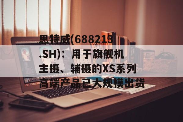 思特威(688213.SH):用于旗舰机主摄、辅摄的XS系列高端产品已大规模出货 思特威(688213.SH):用于旗舰机主摄、辅摄的XS系列高端产品已大规模出货
