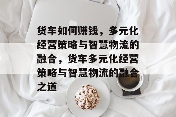 货车如何赚钱,多元化经营策略与智慧物流的融合,货车多元化经营策略与智慧物流的融合之道 货车如何赚钱,多元化经营策略与智慧物流的融合,货车多元化经营策略与智慧物流的融合之道