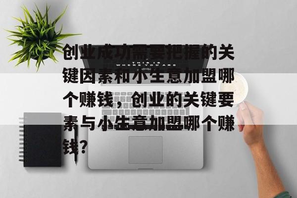 创业成功需要把握的关键因素和小生意加盟哪个赚钱,创业的关键要素与小生意加盟哪个赚钱? 创业成功需要把握的关键因素和小生意加盟哪个赚钱,创业的关键要素与小生意加盟哪个赚钱?