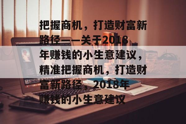 把握商机,打造财富新路径——关于2018年赚钱的小生意建议,精准把握商机,打造财富新路径,2018年赚钱的小生意建议 把握商机,打造财富新路径——关于2018年赚钱的小生意建议,精准把握商机,打造财富新路径,2018年赚钱的小生意建议