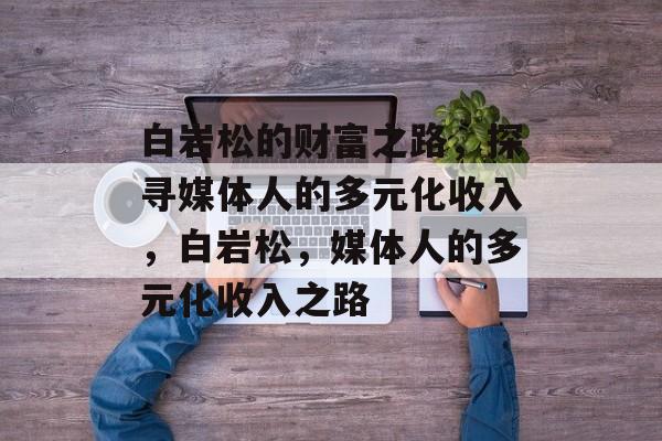 白岩松的财富之路,探寻媒体人的多元化收入,白岩松,媒体人的多元化收入之路 白岩松的财富之路,探寻媒体人的多元化收入,白岩松,媒体人的多元化收入之路