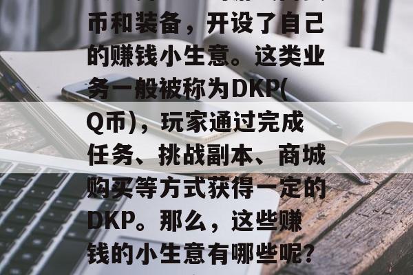 在游戏领域,有一些小商贩利用DNF(地下城与勇士)的游戏内货币和装备,开设了自己的赚钱小生意。这类业务一般被称为DKP(Q币),玩家通过完成任务、挑战副本、商城购买等方式获得一定的DKP。那么,这些赚钱的小生意有哪些呢?,DKP小商人,如何赚钱的地下城与勇士之道 在游戏领域,有一些小商贩利用DNF(地下城与勇士)的游戏内货币和装备,开设了自己的赚钱小生意。这类业务一般被称为DKP(Q币),玩家通过完成任务、挑战副本、商城购买等方式获得一定的DKP。那么,这些赚钱的小生意有哪些呢?,DKP小商人,如何赚钱的地下城与勇士之道
