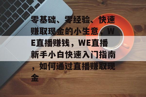 零基础、零经验、快速赚取现金的小生意,WE直播赚钱,WE直播新手小白快速入门指南,如何通过直播赚取现金 零基础、零经验、快速赚取现金的小生意,WE直播赚钱,WE直播新手小白快速入门指南,如何通过直播赚取现金