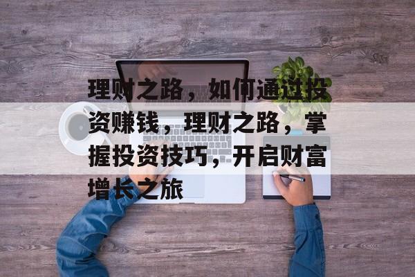 理财之路,如何通过投资赚钱,理财之路,掌握投资技巧,开启财富增长之旅 理财之路,如何通过投资赚钱,理财之路,掌握投资技巧,开启财富增长之旅