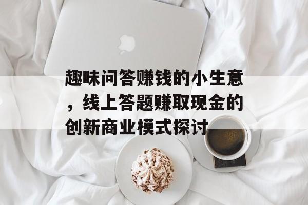 趣味问答赚钱的小生意,线上答题赚取现金的创新商业模式探讨 趣味问答赚钱的小生意,线上答题赚取现金的创新商业模式探讨
