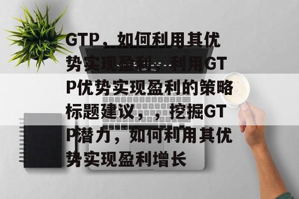 GTP,如何利用其优势实现盈利,利用GTP优势实现盈利的策略标题建议,,挖掘GTP潜力,如何利用其优势实现盈利增长 GTP,如何利用其优势实现盈利,利用GTP优势实现盈利的策略标题建议,,挖掘GTP潜力,如何利用其优势实现盈利增长